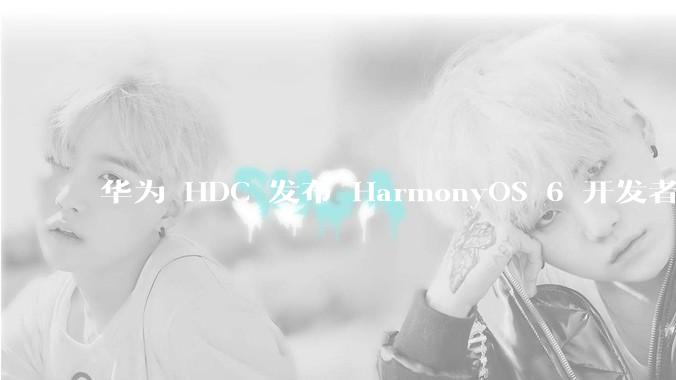华为 HDC 发布 HarmonyOS 6 开发者 beta 版对应用开发者和鸿蒙生态有哪些影响？