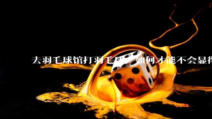 去羽毛球馆打羽毛球，如何才能不会显得太菜 ?