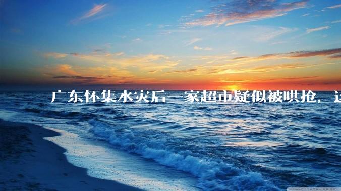 广东怀集水灾后一家超市疑似被哄抢，这种行为在灾难面前的道德和法律问题如何看待？