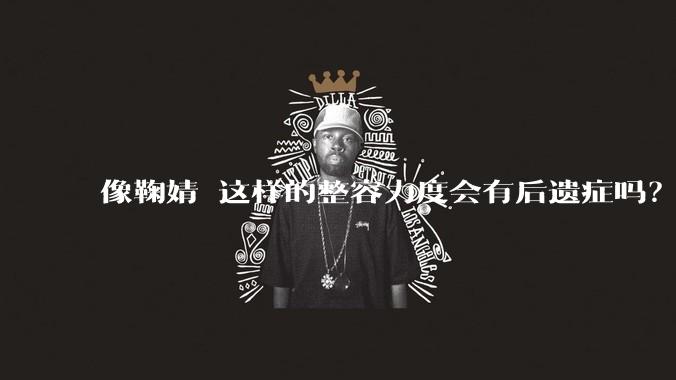 像鞠婧祎这样的整容力度会有后遗症吗？